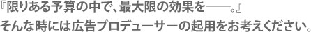 『限りある予算の中で、最大限の効果を－。』そんな時には広告プロデューサーの起用をお考え下さい。