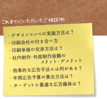 これまでにいただいたご相談例 ・デザインコンペの実施方法は？ ・印刷会社の付き合い方 ・印刷単価の交渉方法は？ ・社内制作・外部制作依頼のメリット・デメリット ・効果的な広告手法には何がある？ ・年間広告予算の算出方法は？ ・ターゲットに最適な広告媒体は？